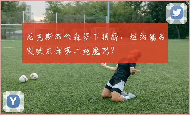 尼克斯布伦森签下顶薪，纽约能否突破东部第二轮魔咒？