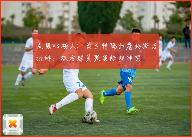 灰熊vs湖人：莫兰特隔扣詹姆斯后挑衅，双方球员聚集险些冲突