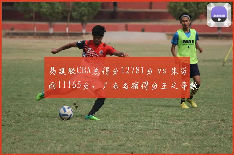 易建联CBA总得分12781分 vs 朱芳雨11165分，广东名宿得分王之争数据说话
