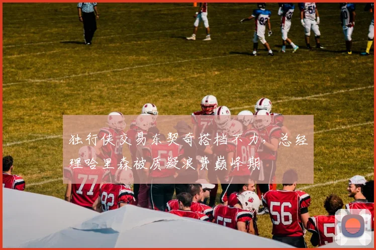 独行侠交易东契奇搭档不力，总经理哈里森被质疑浪费巅峰期