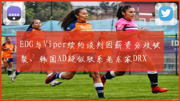 EDG与Viper续约谈判因薪资分歧破裂，韩国AD疑似联系老东家DRX