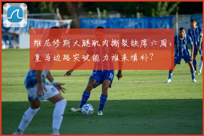 维尼修斯大腿肌肉撕裂缺席六周，皇马边路突破能力谁来填补？
