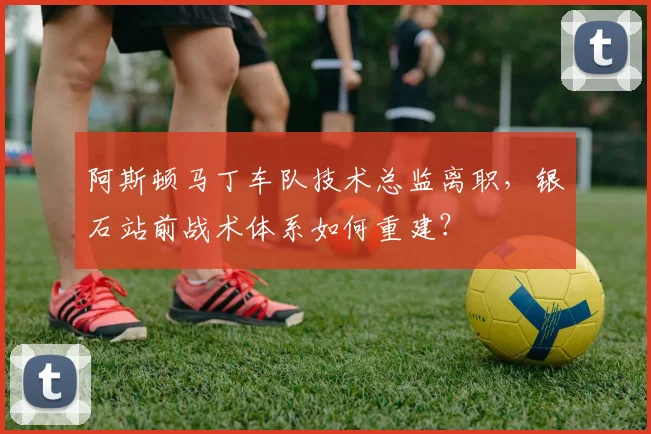 阿斯顿马丁车队技术总监离职，银石站前战术体系如何重建？