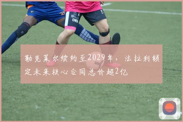 勒克莱尔续约至2029年，法拉利锁定未来核心合同总价超2亿