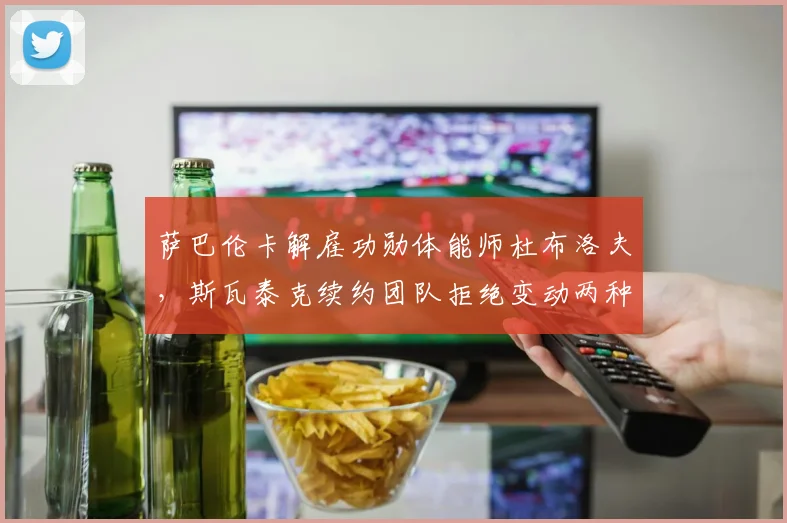 萨巴伦卡解雇功勋体能师杜布洛夫，斯瓦泰克续约团队拒绝变动两种建队思路分道扬镳
