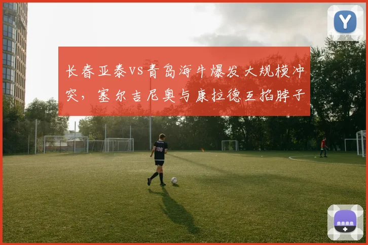 长春亚泰vs青岛海牛爆发大规模冲突,塞尔吉尼奥与康拉德互掐脖子双双染红,足协或追加停赛处罚